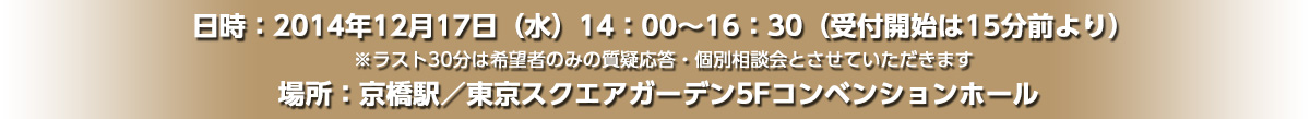 日時：2014年12月17日（水）14：00～16：30（受付開始は15分前より）※ラスト30分は希望者のみの質疑応答・個別相談会とさせていただきます 場所：京橋駅／東京スクエアガーデン5Fコンベンションホール 